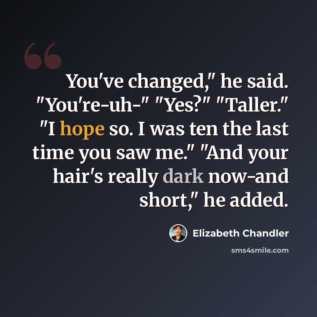“You've changed," he said. "You're-uh-" "Yes?" "Taller." "I hope so. I was ten the last time you saw me." "And your hair's really dark now-and short," he added.” quote by Elizabeth Chandler