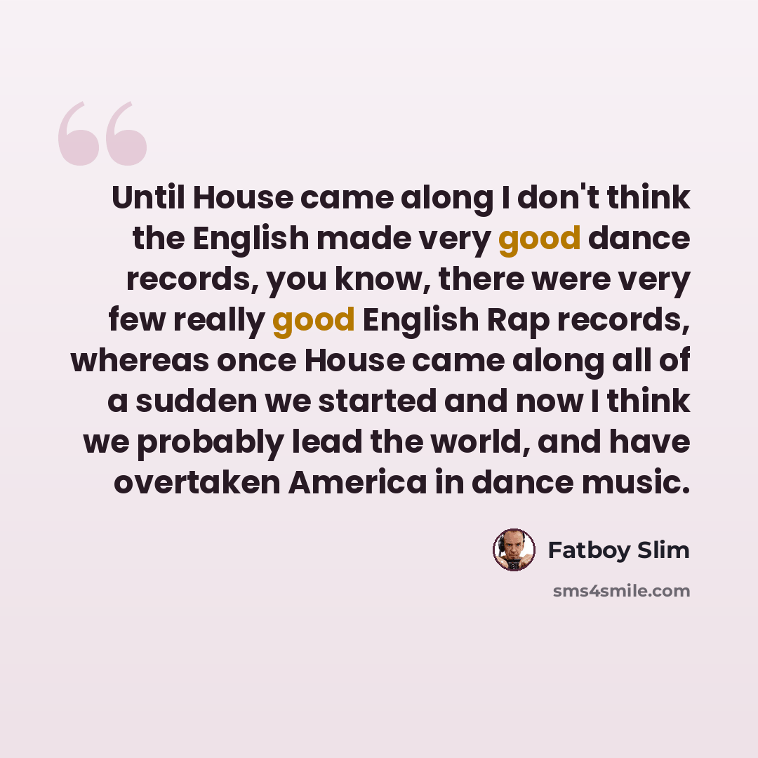 “Until House came along I don't think the English made very good dance records, you know, there were very few really good English Rap records, whereas once House came along all of a sudden we started and now I think we probably lead the world, and have overtaken America in dance music.” quote by Fatboy Slim
