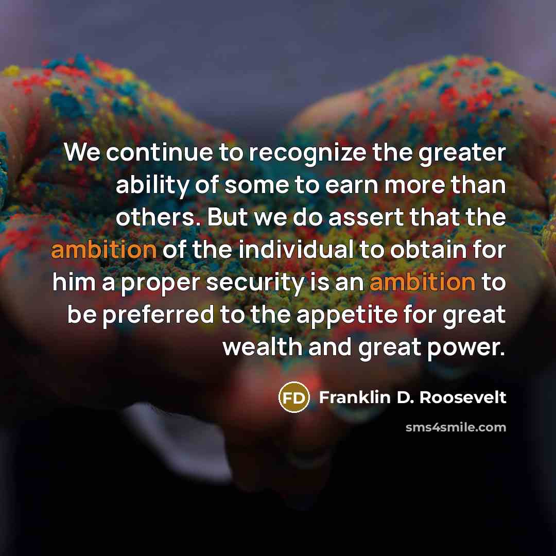 “We continue to recognize the greater ability of some to earn more than others. But we do assert that the ambition of the individual to obtain for him a proper security is an ambition to be preferred to the appetite for great wealth and great power.” quote by Franklin D. Roosevelt