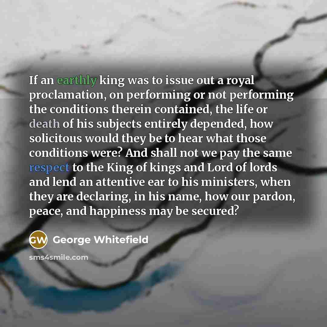 “If an earthly king was to issue out a royal proclamation, on performing or not performing the conditions therein contained, the life or death of his subjects entirely depended, how solicitous would they be to hear what those conditions were? And shall not we pay the same respect to the King of…” quote by George Whitefield