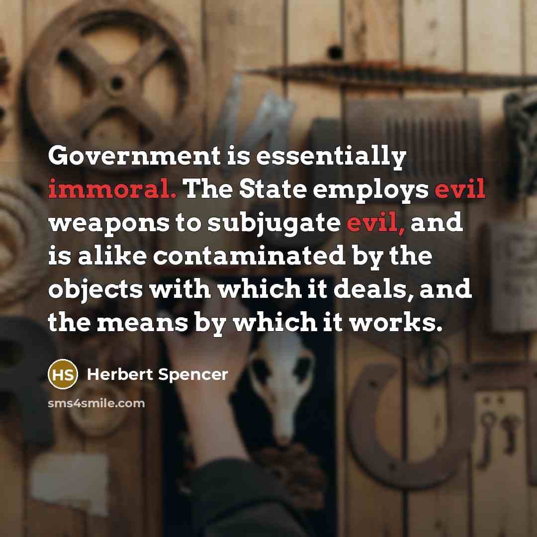 “Government is essentially immoral. The State employs evil weapons to subjugate evil, and is alike contaminated by the objects with which it deals, and the means by which it works.” quote by Herbert Spencer