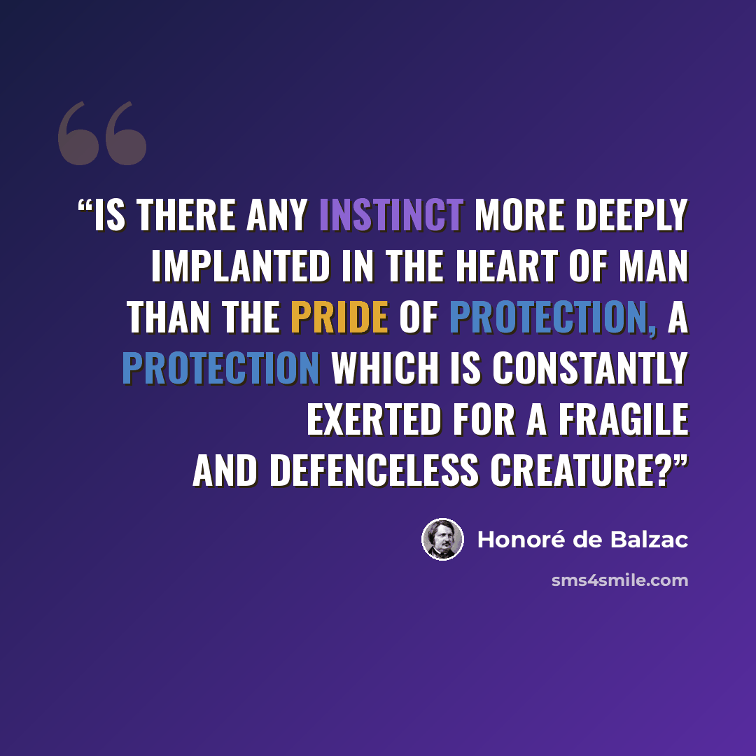 “Is there any instinct more deeply implanted in the heart of man than the pride of protection, a protection which is constantly exerted for a fragile and defenceless creature?” quote by Honoré de Balzac