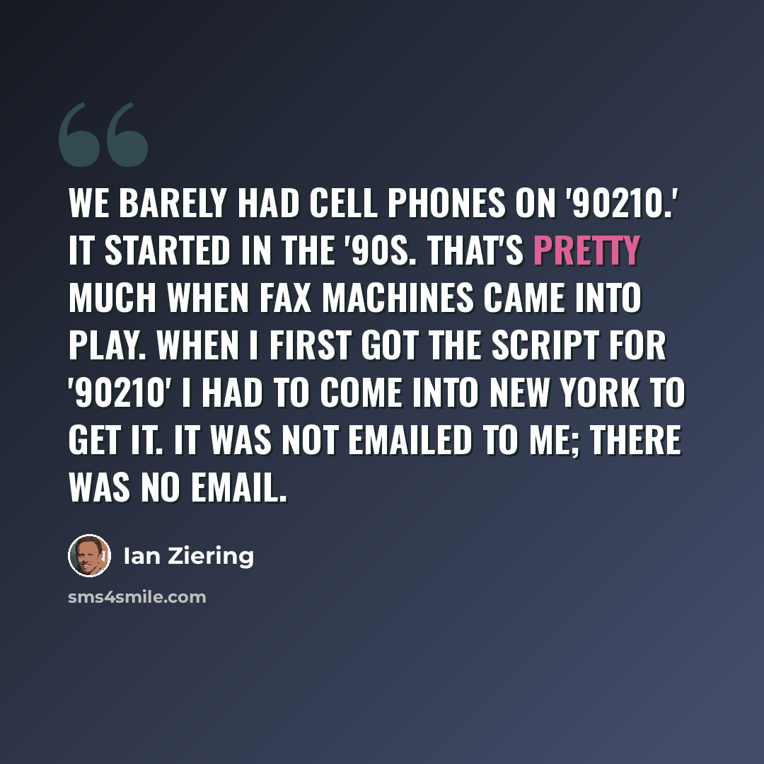 “We barely had cell phones on '90210.' It started in the '90s. That's pretty much when fax machines came into play. When I first got the script for '90210' I had to come into New York to get it. It was not emailed to me; there was no email.” quote by Ian Ziering