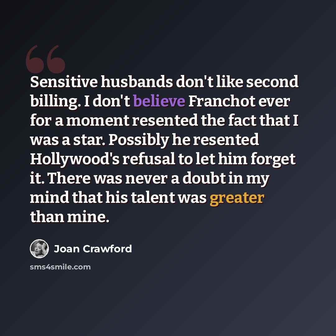 “Sensitive husbands don't like second billing. I don't believe Franchot ever for a moment resented the fact that I was a star. Possibly he resented Hollywood's refusal to let him forget it. There was never a doubt in my mind that his talent was greater than mine.” quote by Joan Crawford