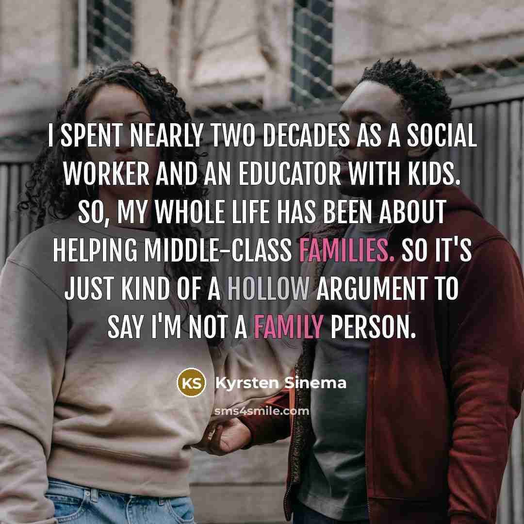“I spent nearly two decades as a social worker and an educator with kids. So, my whole life has been about helping middle-class families. So it's just kind of a hollow argument to say I'm not a family person.” quote by Kyrsten Sinema