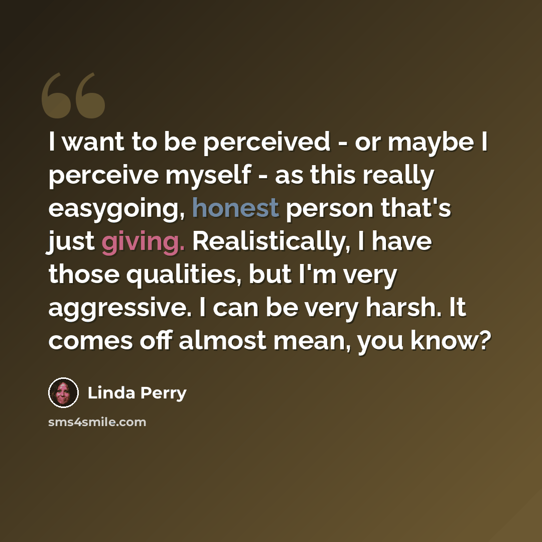 “I want to be perceived - or maybe I perceive myself - as this really easygoing, honest person that's just giving. Realistically, I have those qualities, but I'm very aggressive. I can be very harsh. It comes off almost mean, you know?” quote by Linda Perry