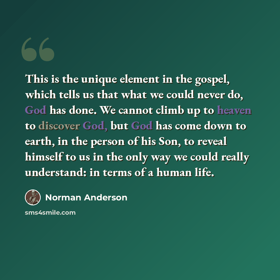 “This is the unique element in the gospel, which tells us that what we could never do, God has done. We cannot climb up to heaven to discover God, but God has come down to earth, in the person of his Son, to reveal himself to us in the only way we could really understand: in terms of a human life.” quote by Norman Anderson