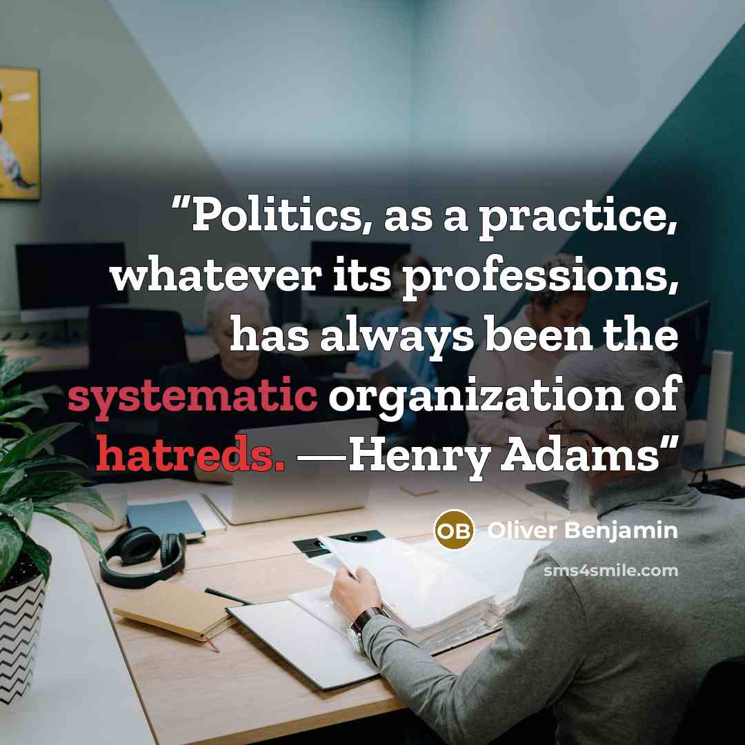 “Politics, as a practice, whatever its professions, has always been the systematic organization of hatreds. —Henry Adams” quote by Oliver Benjamin