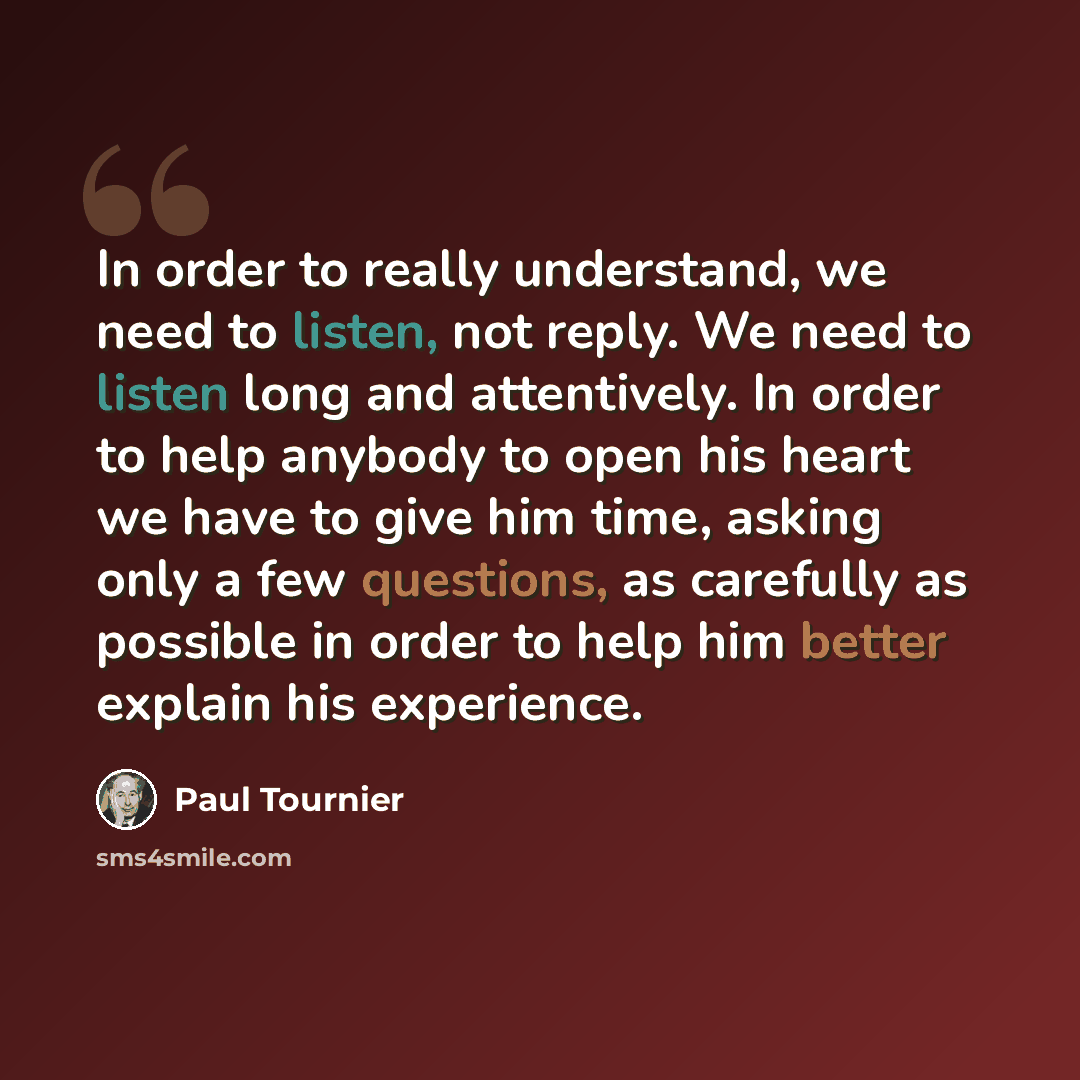 “In order to really understand, we need to listen, not reply. We need to listen long and attentively. In order to help anybody to open his heart we have to give him time, asking only a few questions, as carefully as possible in order to help him better explain his experience.” quote by Paul Tournier
