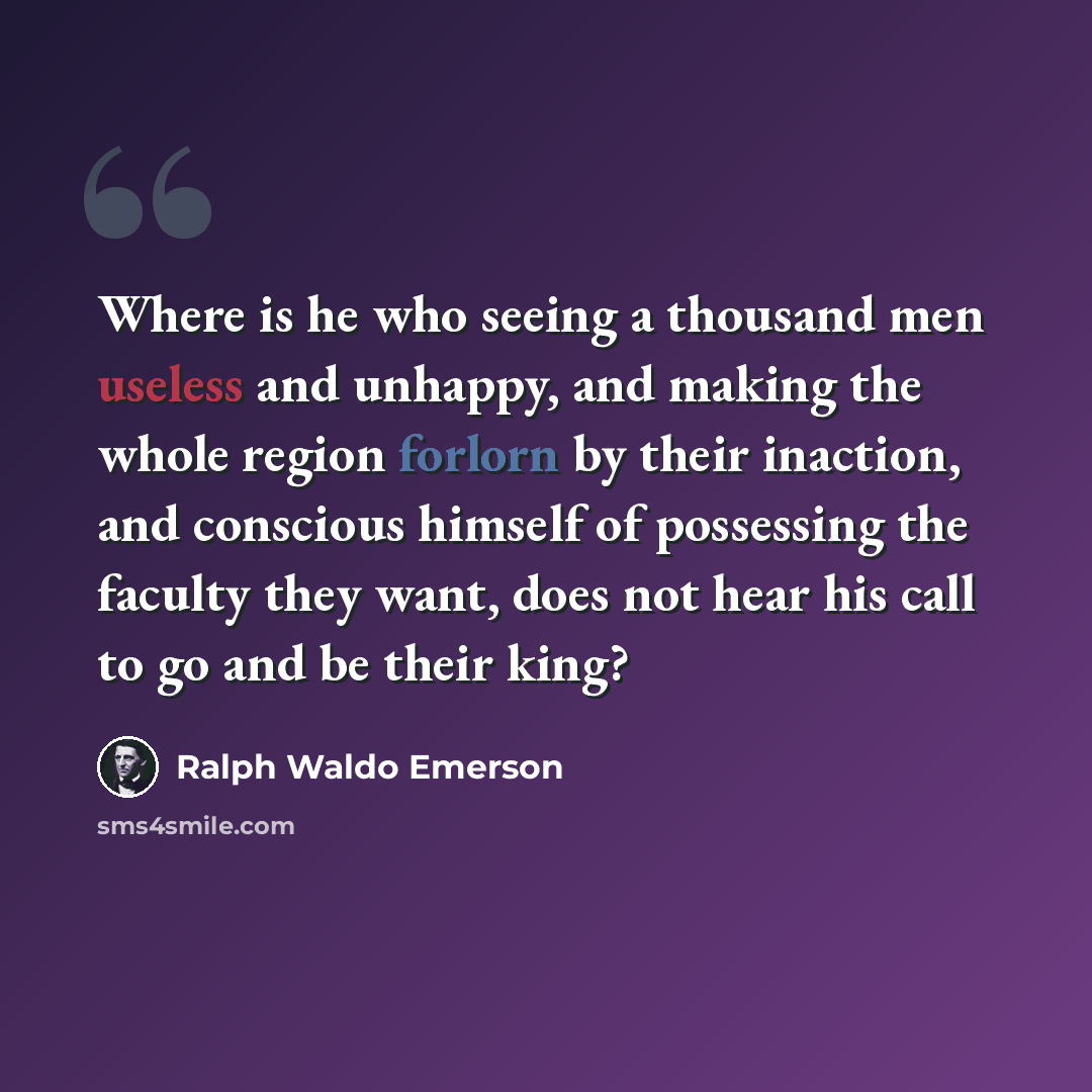 “Where is he who seeing a thousand men useless and unhappy, and making the whole region forlorn by their inaction, and conscious himself of possessing the faculty they want, does not hear his call to go and be their king?” quote by Ralph Waldo Emerson