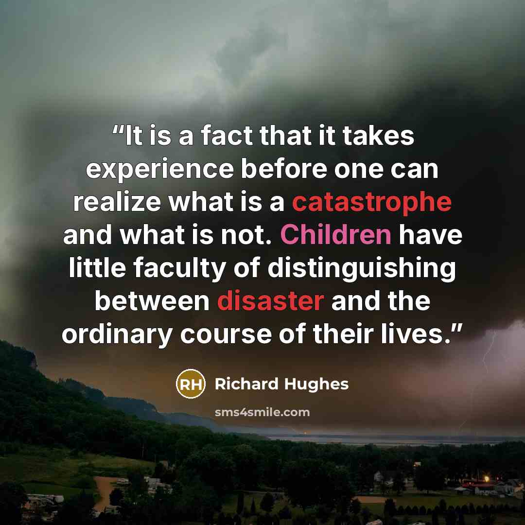 “It is a fact that it takes experience before one can realize what is a catastrophe and what is not. Children have little faculty of distinguishing between disaster and the ordinary course of their lives.” quote by Richard Hughes