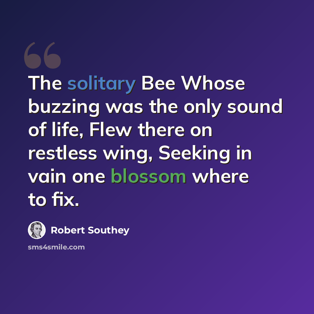 “The solitary Bee Whose buzzing was the only sound of life, Flew there on restless wing, Seeking in vain one blossom where to fix.” quote by Robert Southey