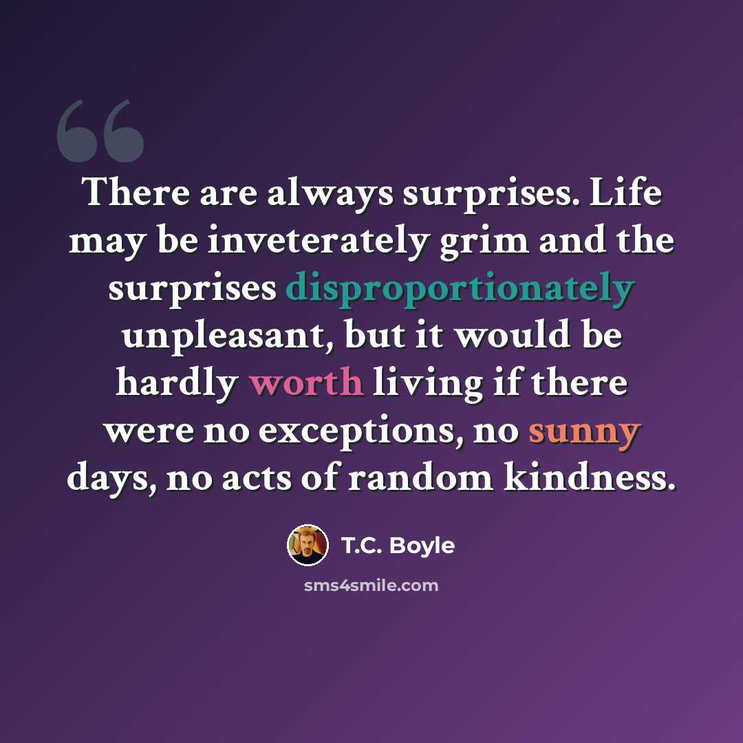 “There are always surprises. Life may be inveterately grim and the surprises disproportionately unpleasant, but it would be hardly worth living if there were no exceptions, no sunny days, no acts of random kindness.” quote by T.C. Boyle