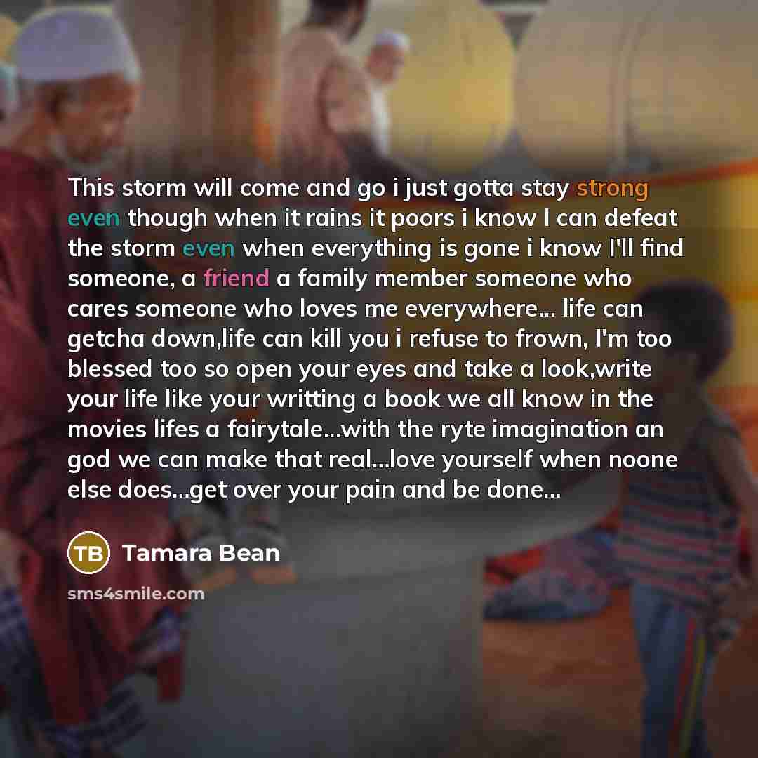 “This storm will come and go i just gotta stay strong even though when it rains it poors i know I can defeat the storm even when everything is gone i know I'll find someone, a friend a family member someone who cares someone who loves me everywhere... life can getcha down,life can kill you i refuse…” quote by Tamara Bean