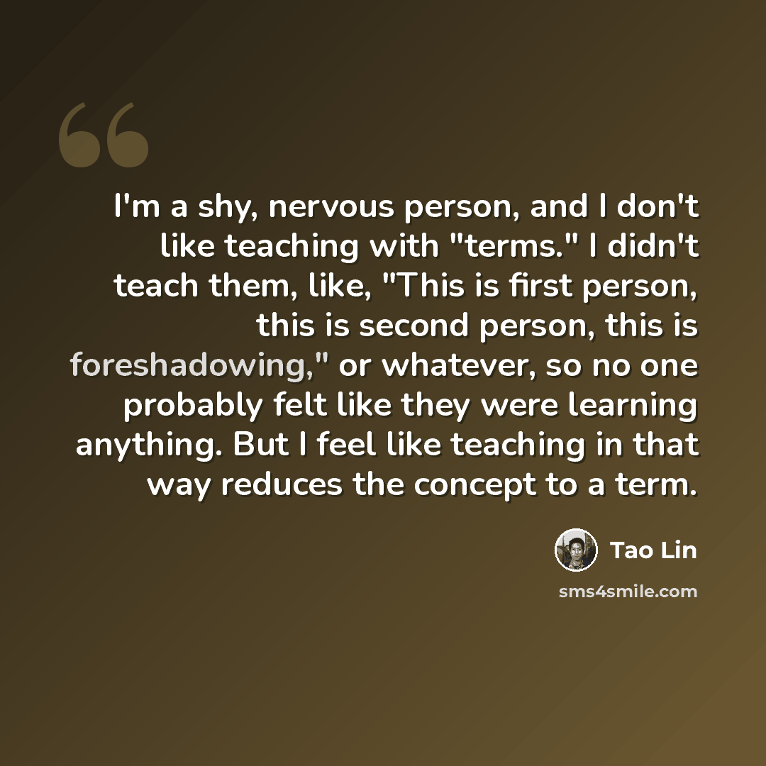 “I'm a shy, nervous person, and I don't like teaching with "terms." I didn't teach them, like, "This is first person, this is second person, this is foreshadowing," or whatever, so no one probably felt like they were learning anything. But I feel like teaching in that way reduces the concept to a…” quote by Tao Lin