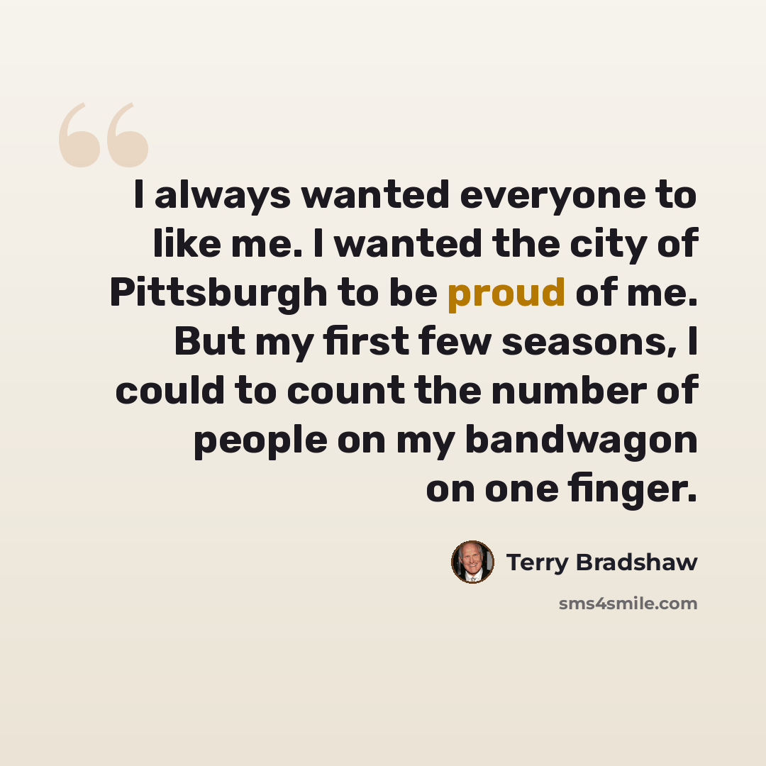 “I always wanted everyone to like me. I wanted the city of Pittsburgh to be proud of me. But my first few seasons, I could to count the number of people on my bandwagon on one finger.” quote by Terry Bradshaw