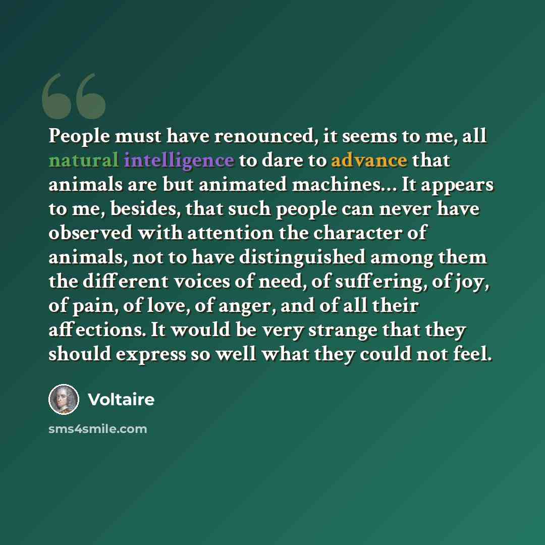 “People must have renounced, it seems to me, all natural intelligence to dare to advance that animals are but animated machines… It appears to me, besides, that such people can never have observed with attention the character of animals, not to have distinguished among them the different voices of…” quote by Voltaire