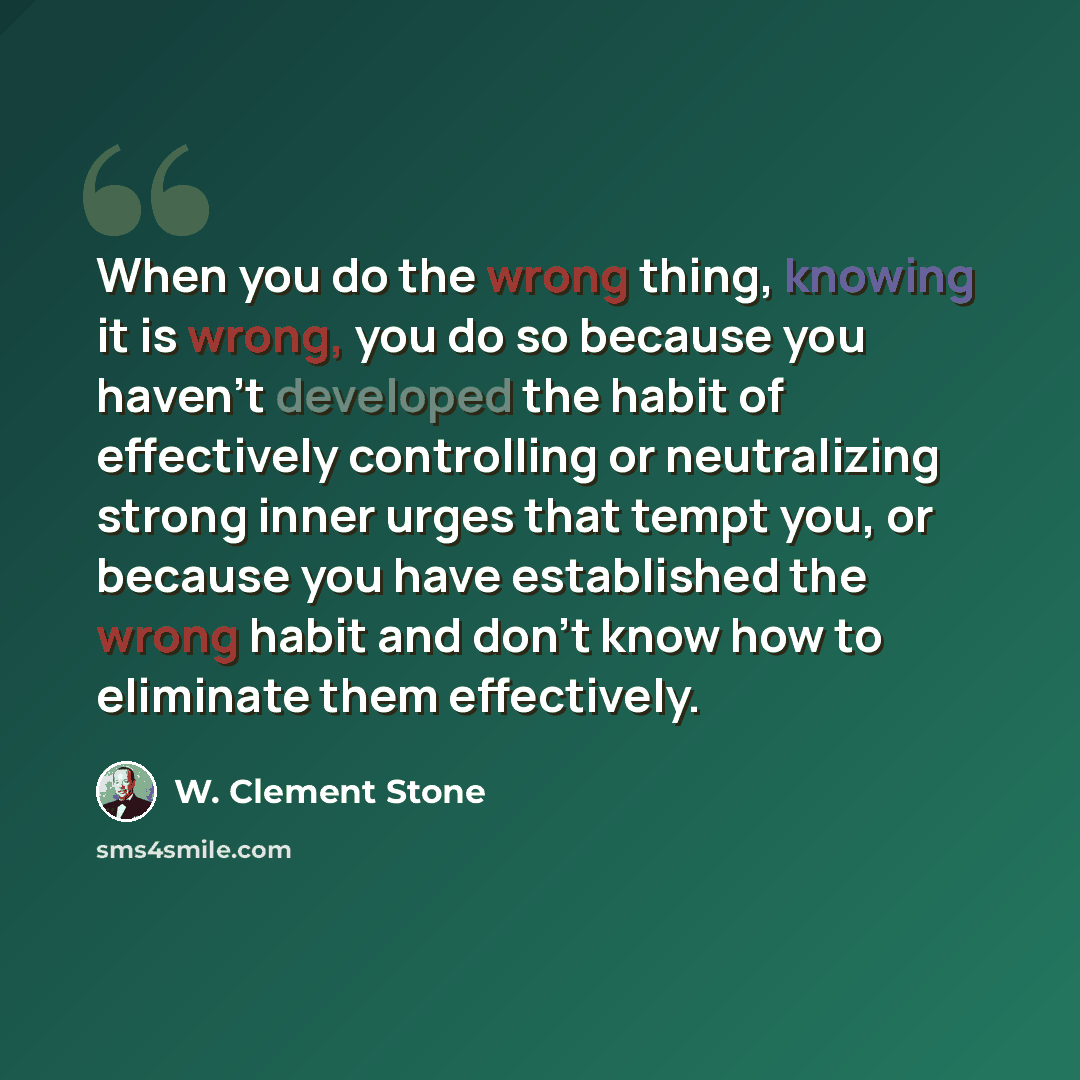 “When you do the wrong thing, knowing it is wrong, you do so because you haven't developed the habit of effectively controlling or neutralizing strong inner urges that tempt you, or because you have established the wrong habit and don't know how to eliminate them effectively.” quote by W. Clement Stone