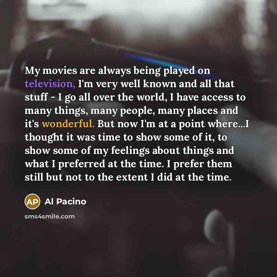 “My movies are always being played on television, I'm very well known and all that stuff - I go all over the world, I have access to many things, many people, many places and it's wonderful. But now I'm at a point where...I thought it was time to show some of it, to show some of my feelings about…” quote by Al Pacino