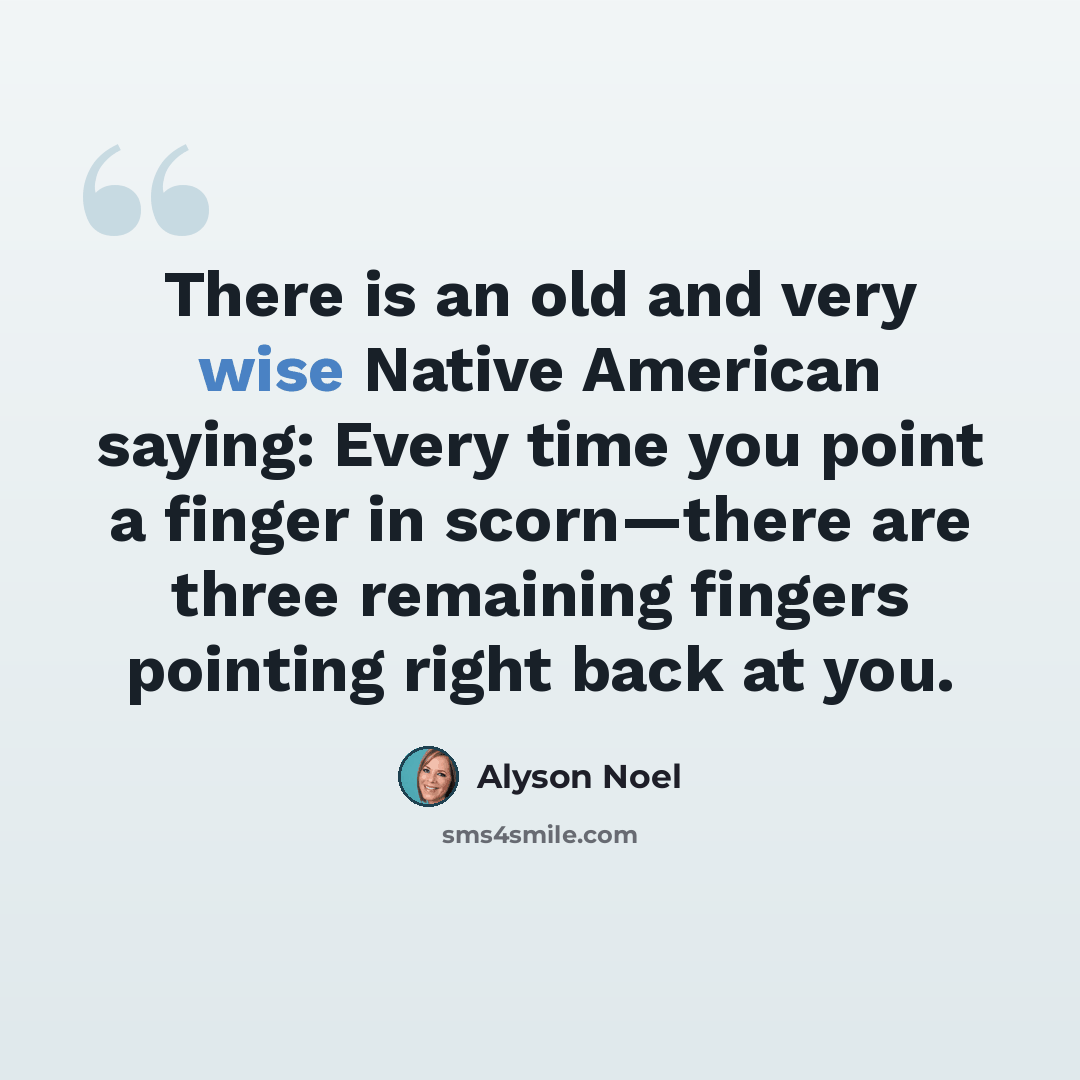 “There is an old and very wise Native American saying: Every time you point a finger in scorn—there are three remaining fingers pointing right back at you.” quote by Alyson Noel