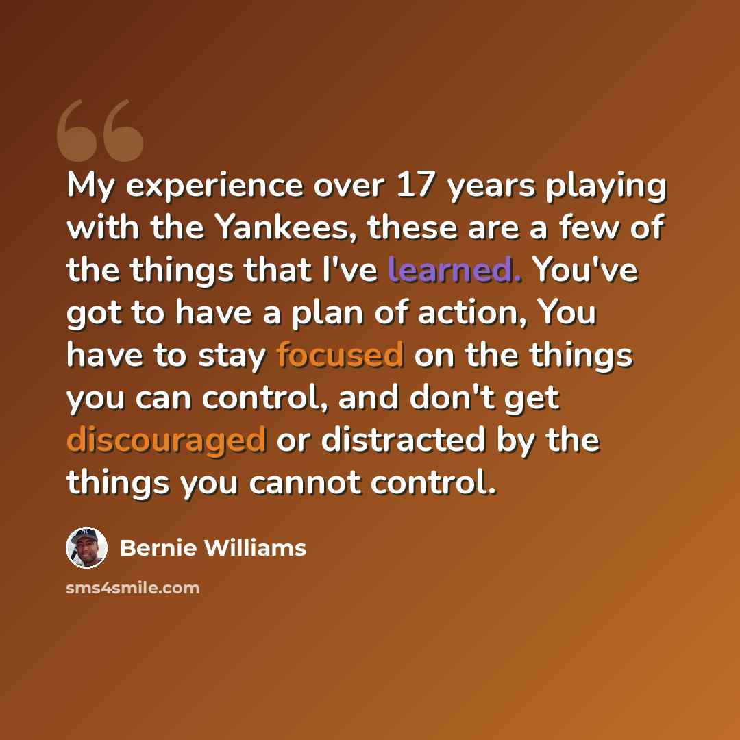 “My experience over 17 years playing with the Yankees, these are a few of the things that I've learned. You've got to have a plan of action, You have to stay focused on the things you can control, and don't get discouraged or distracted by the things you cannot control.” quote by Bernie Williams