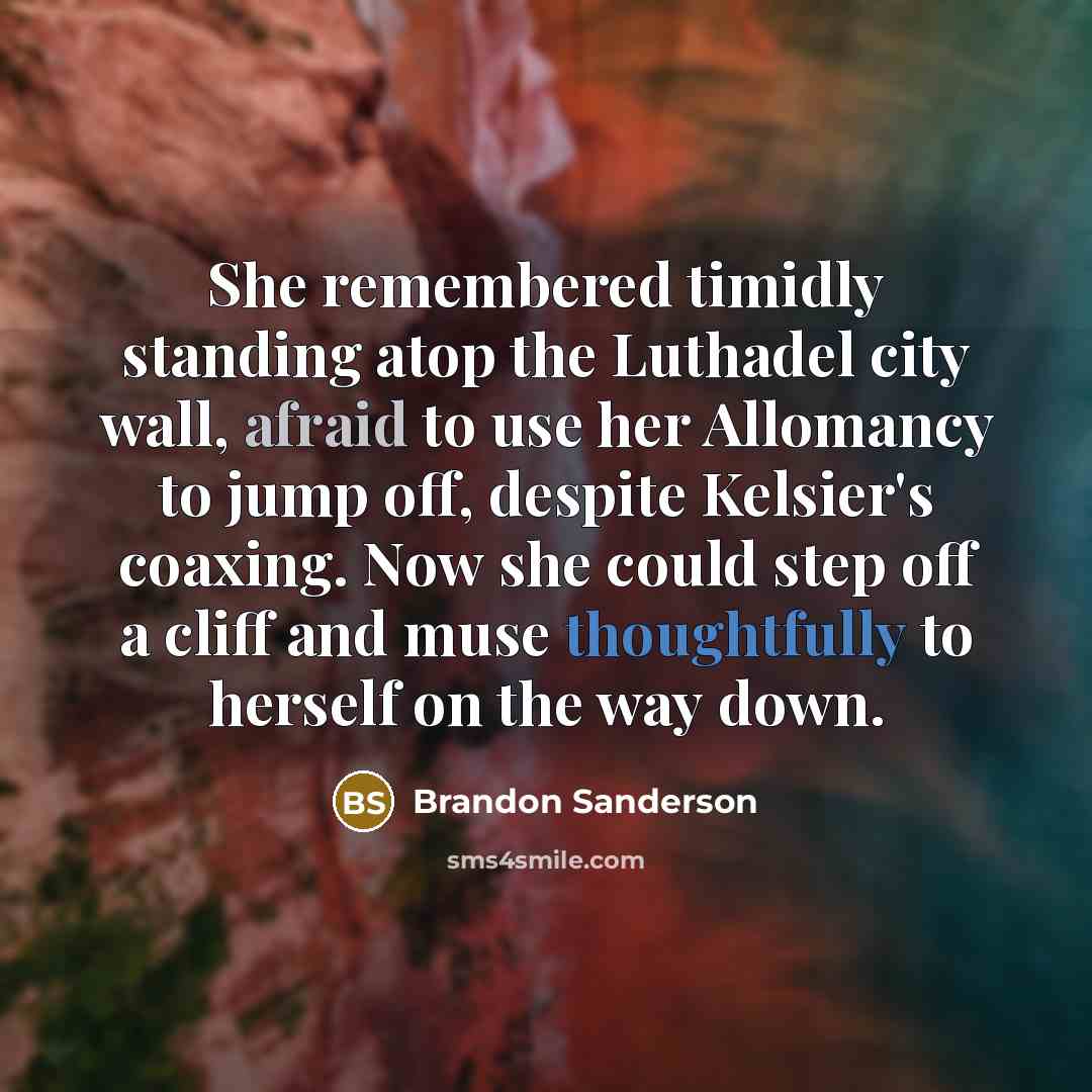 “She remembered timidly standing atop the Luthadel city wall, afraid to use her Allomancy to jump off, despite Kelsier's coaxing. Now she could step off a cliff and muse thoughtfully to herself on the way down.” quote by Brandon Sanderson