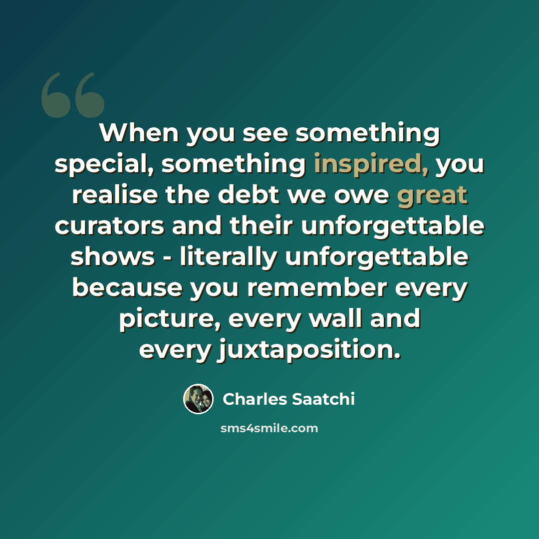“When you see something special, something inspired, you realise the debt we owe great curators and their unforgettable shows - literally unforgettable because you remember every picture, every wall and every juxtaposition.” quote by Charles Saatchi