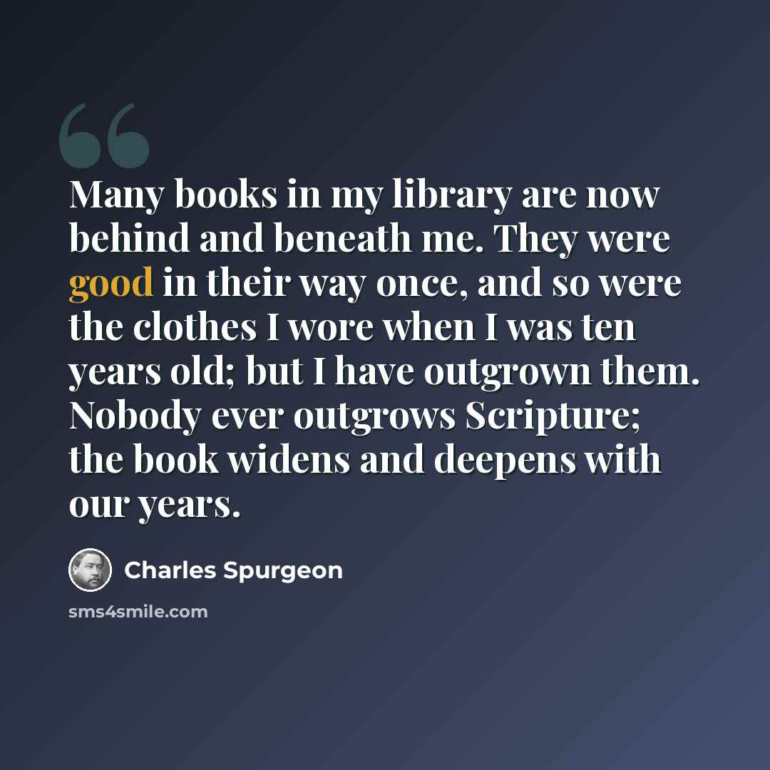 “Many books in my library are now behind and beneath me. They were good in their way once, and so were the clothes I wore when I was ten years old; but I have outgrown them. Nobody ever outgrows Scripture; the book widens and deepens with our years.” quote by Charles Spurgeon