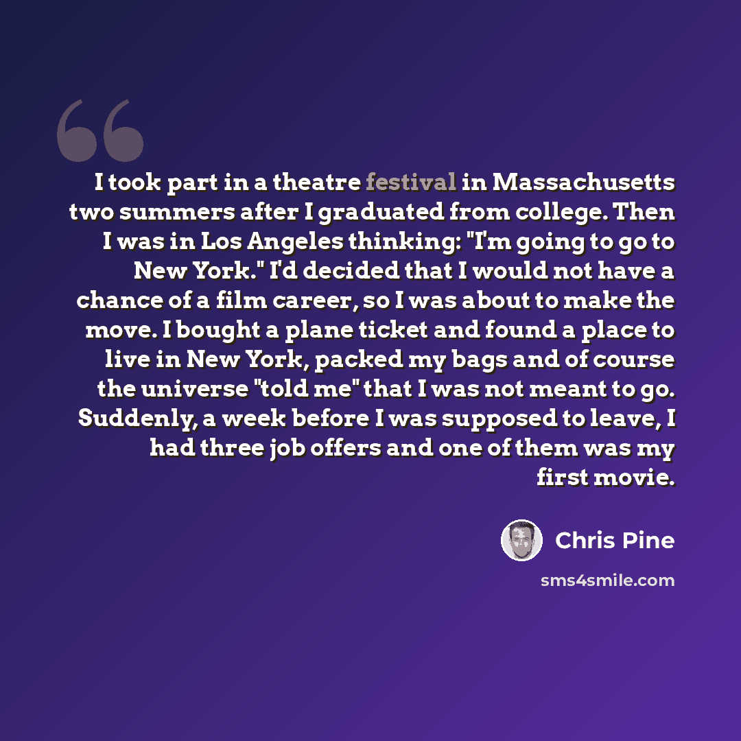 “I took part in a theatre festival in Massachusetts two summers after I graduated from college. Then I was in Los Angeles thinking: "I'm going to go to New York." I'd decided that I would not have a chance of a film career, so I was about to make the move. I bought a plane ticket and found a place…” quote by Chris Pine