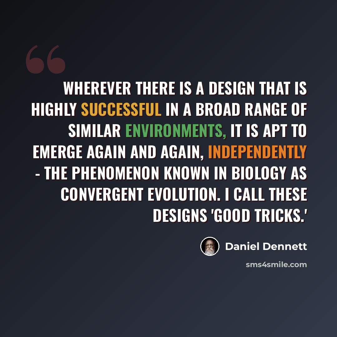 “Wherever there is a design that is highly successful in a broad range of similar environments, it is apt to emerge again and again, independently - the phenomenon known in biology as convergent evolution. I call these designs 'good tricks.'” quote by Daniel Dennett