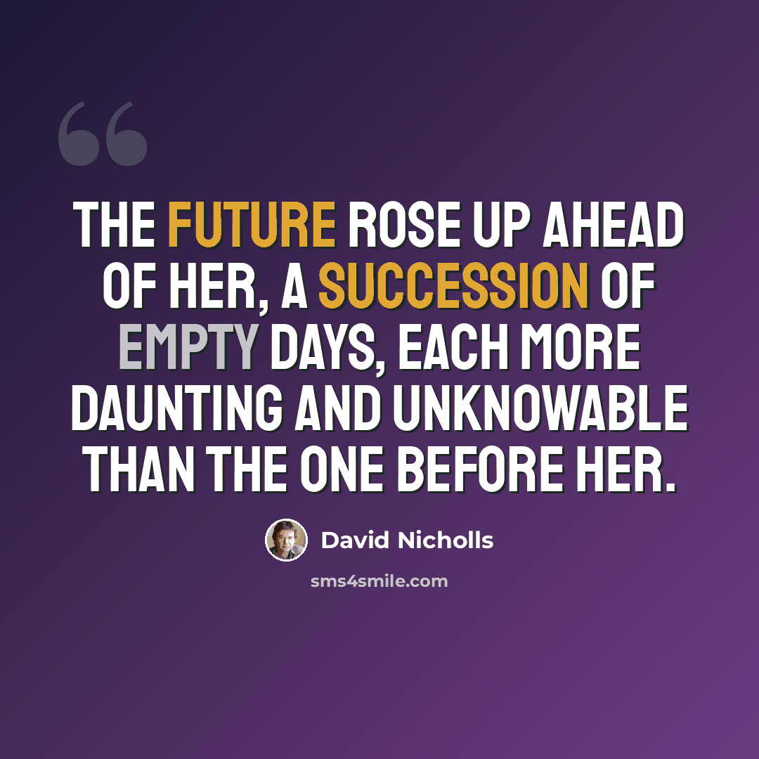 “The future rose up ahead of her, a succession of empty days, each more daunting and unknowable than the one before her.” quote by David Nicholls