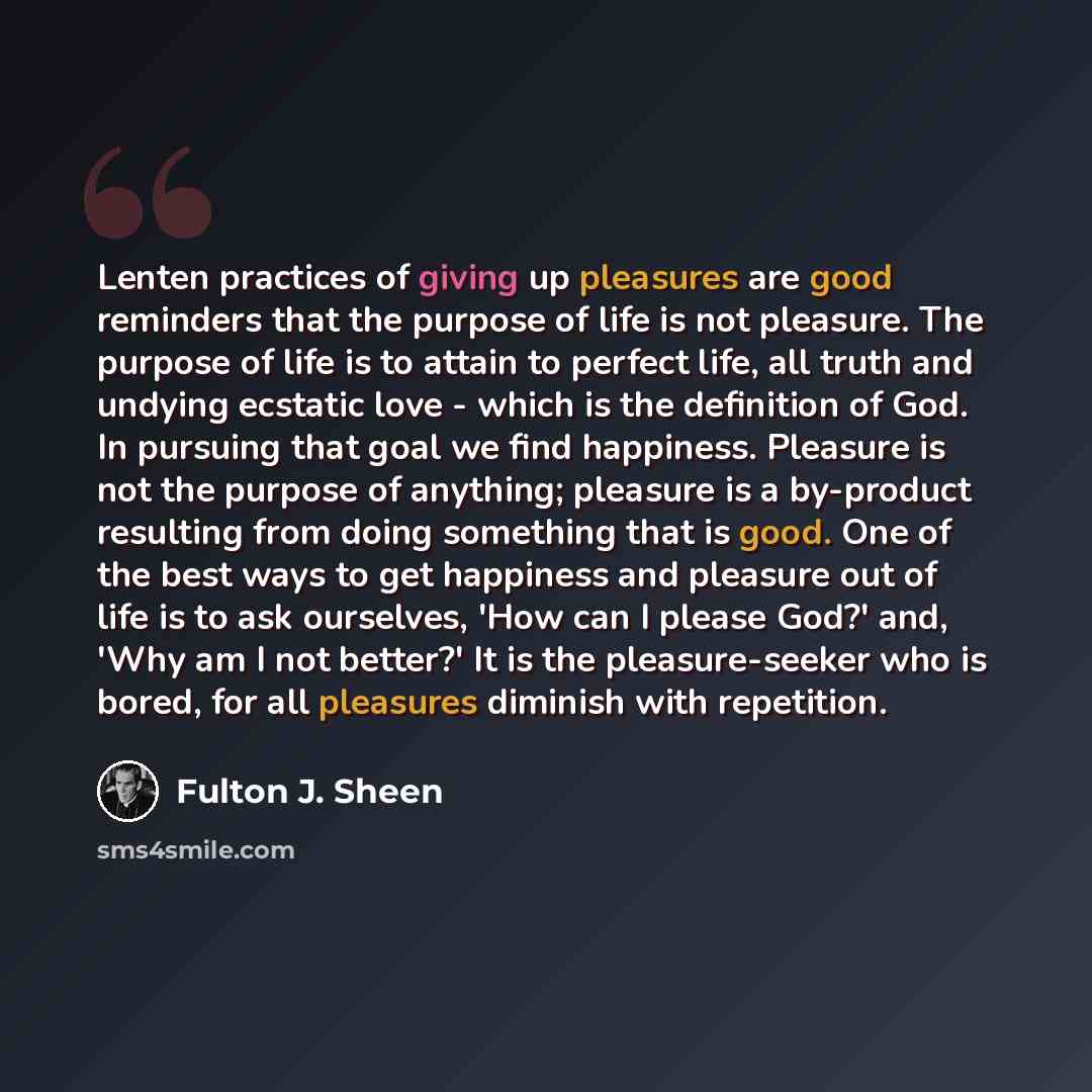 “Lenten practices of giving up pleasures are good reminders that the purpose of life is not pleasure. The purpose of life is to attain to perfect life, all truth and undying ecstatic love - which is the definition of God. In pursuing that goal we find happiness. Pleasure is not the purpose of…” quote by Fulton J. Sheen
