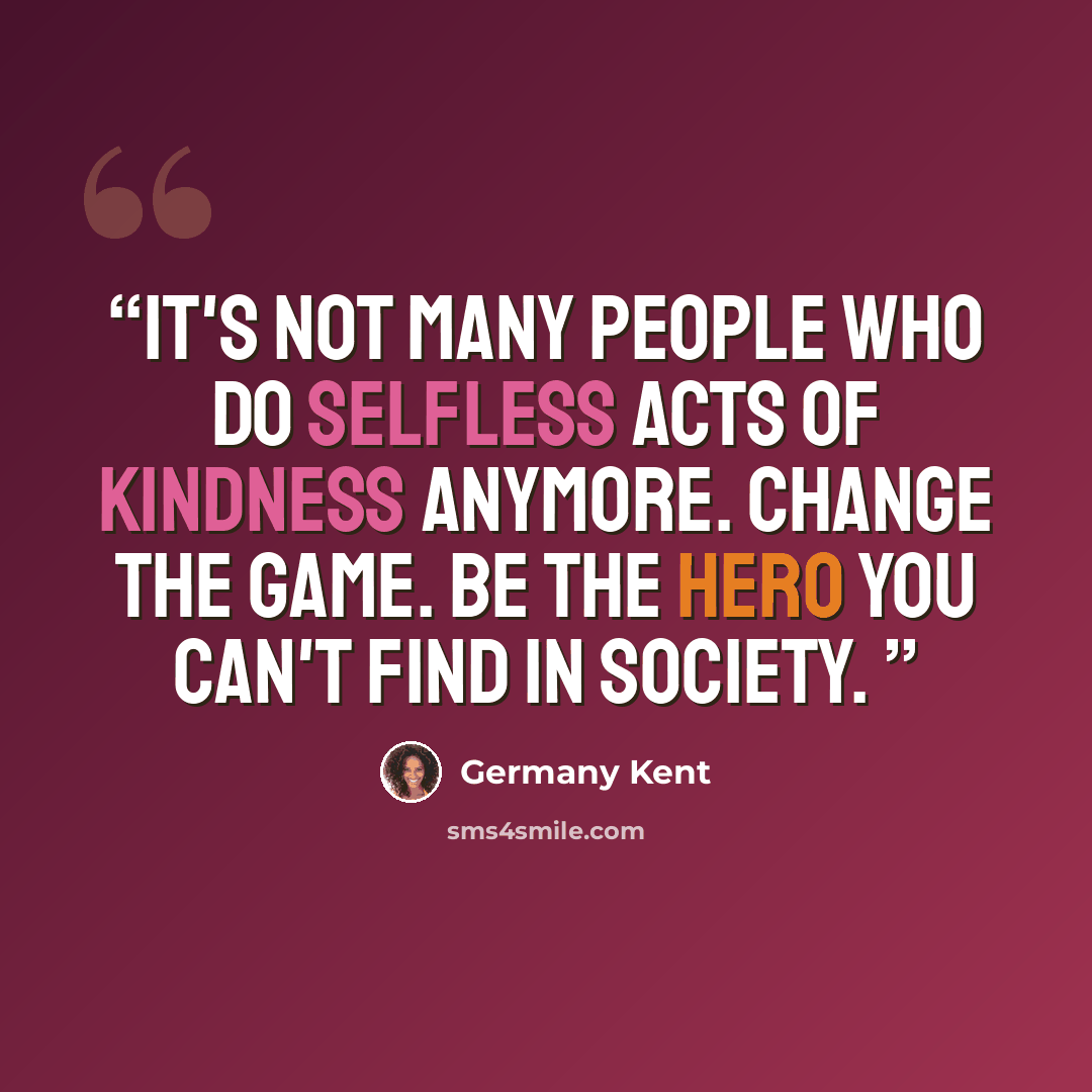 “It's not many people who do selfless acts of kindness anymore. Change the game. Be the hero you can't find in society.” quote by Germany Kent