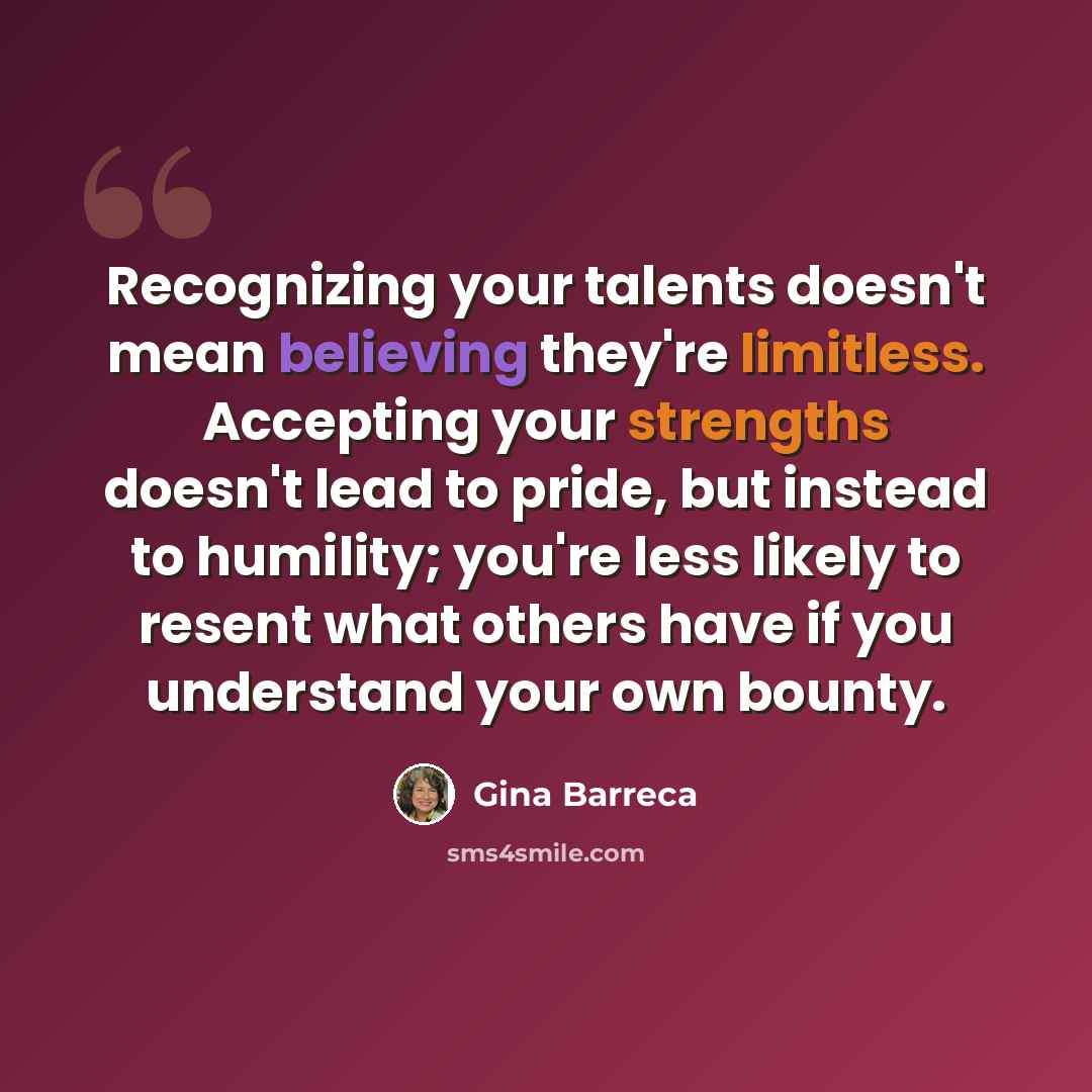 “Recognizing your talents doesn't mean believing they're limitless. Accepting your strengths doesn't lead to pride, but instead to humility; you're less likely to resent what others have if you understand your own bounty.” quote by Gina Barreca