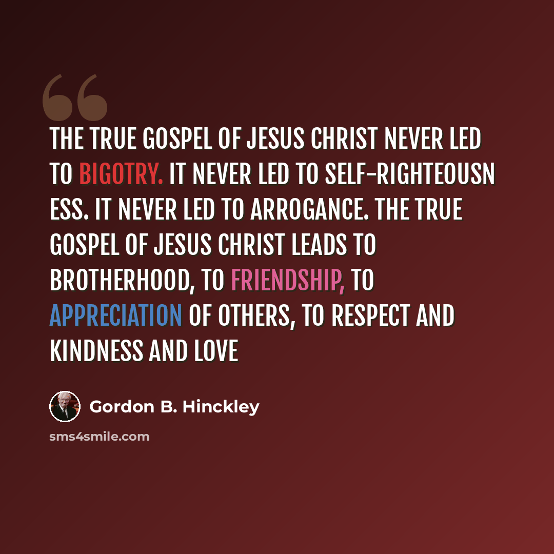 “The true gospel of Jesus Christ never led to bigotry. It never led to self-righteousn ess. It never led to arrogance. The true gospel of Jesus Christ leads to brotherhood, to friendship, to appreciation of others, to respect and kindness and love” quote by Gordon B. Hinckley