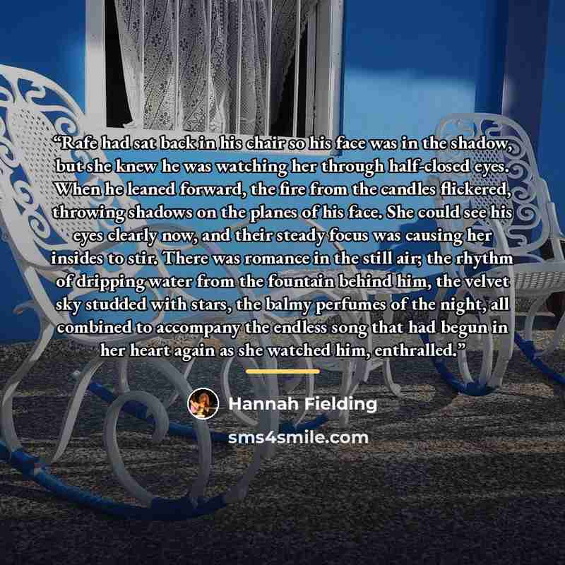 “Rafe had sat back in his chair so his face was in the shadow, but she knew he was watching her through half-closed eyes. When he leaned forward, the fire from the candles flickered, throwing shadows on the planes of his face. She could see his eyes clearly now, and their steady focus was causing…” quote by Hannah Fielding