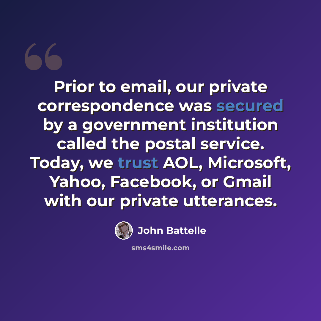 “Prior to email, our private correspondence was secured by a government institution called the postal service. Today, we trust AOL, Microsoft, Yahoo, Facebook, or Gmail with our private utterances.” quote by John Battelle