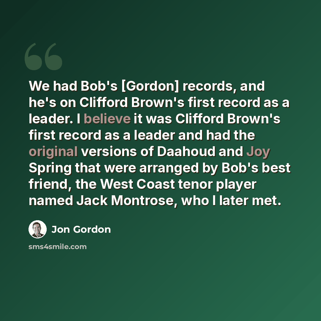 “We had Bob's [Gordon] records, and he's on Clifford Brown's first record as a leader. I believe it was Clifford Brown's first record as a leader and had the original versions of Daahoud and Joy Spring that were arranged by Bob's best friend, the West Coast tenor player named Jack Montrose, who I…” quote by Jon Gordon