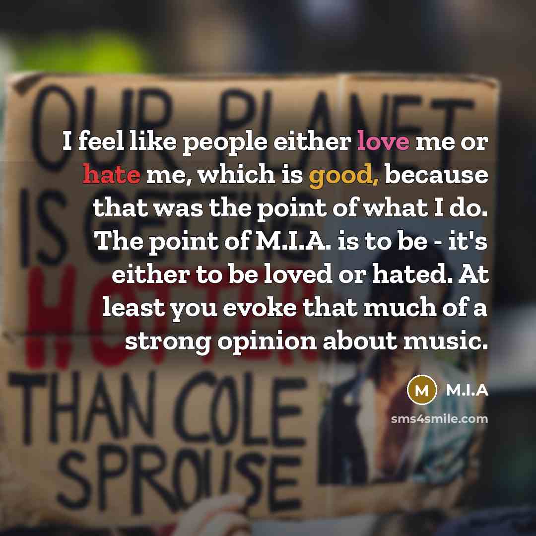 “I feel like people either love me or hate me, which is good, because that was the point of what I do. The point of M.I.A. is to be - it's either to be loved or hated. At least you evoke that much of a strong opinion about music.” quote by M.I.A