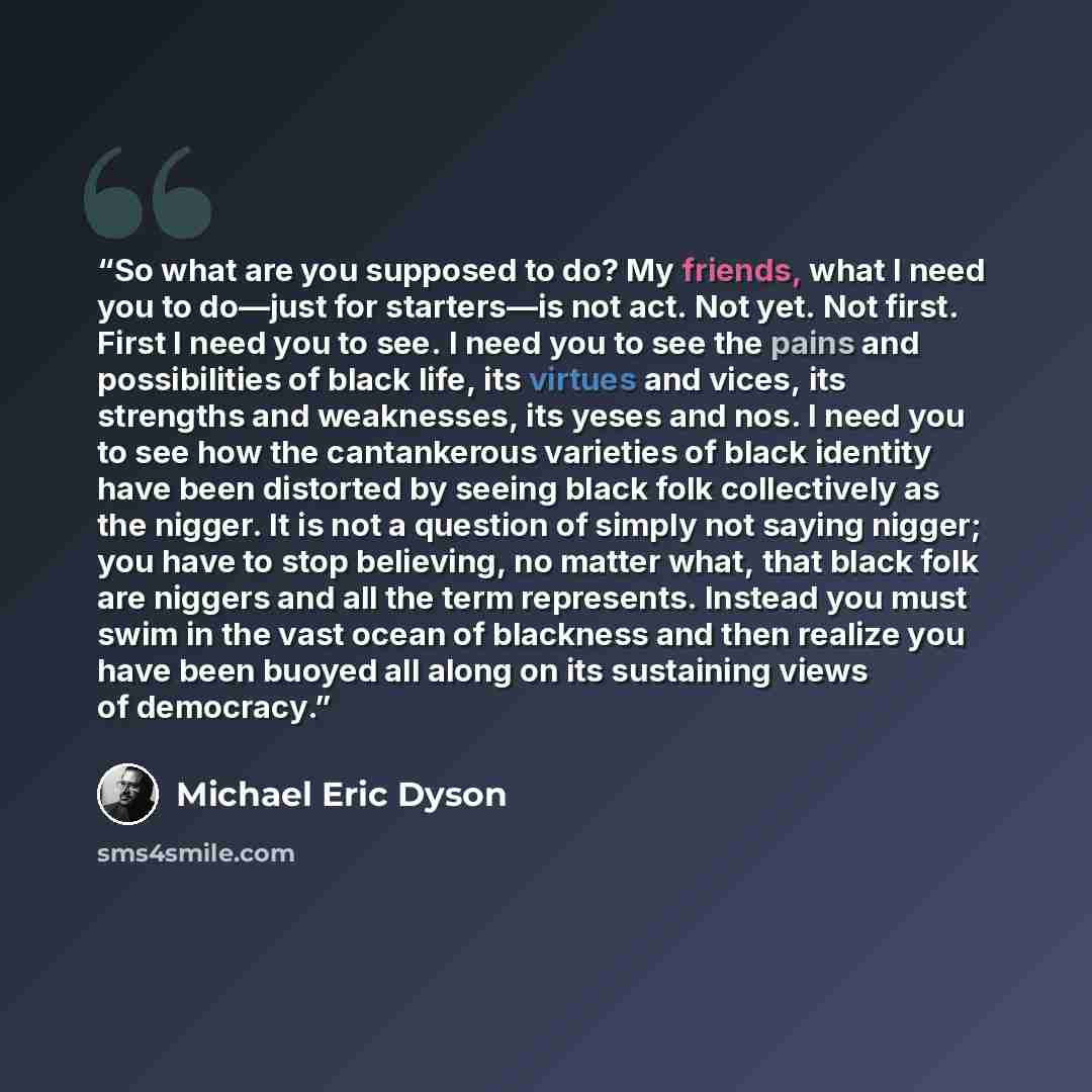 “So what are you supposed to do? My friends, what I need you to do—just for starters—is not act. Not yet. Not first. First I need you to see. I need you to see the pains and possibilities of black life, its virtues and vices, its strengths and weaknesses, its yeses and nos. I need you to see how…” quote by Michael Eric Dyson