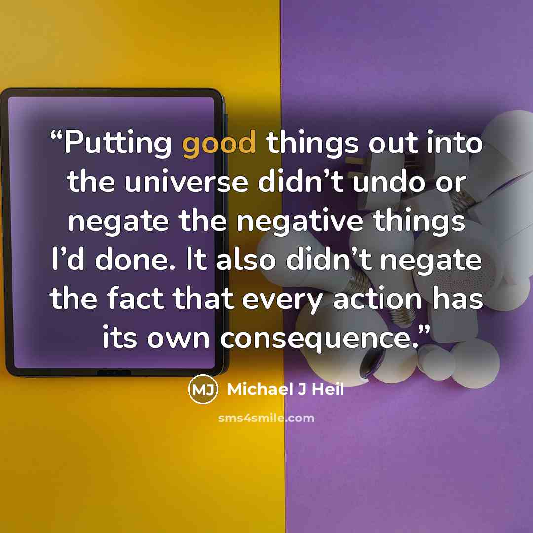 “Putting good things out into the universe didn’t undo or negate the negative things I’d done. It also didn’t negate the fact that every action has its own consequence.” quote by Michael J Heil