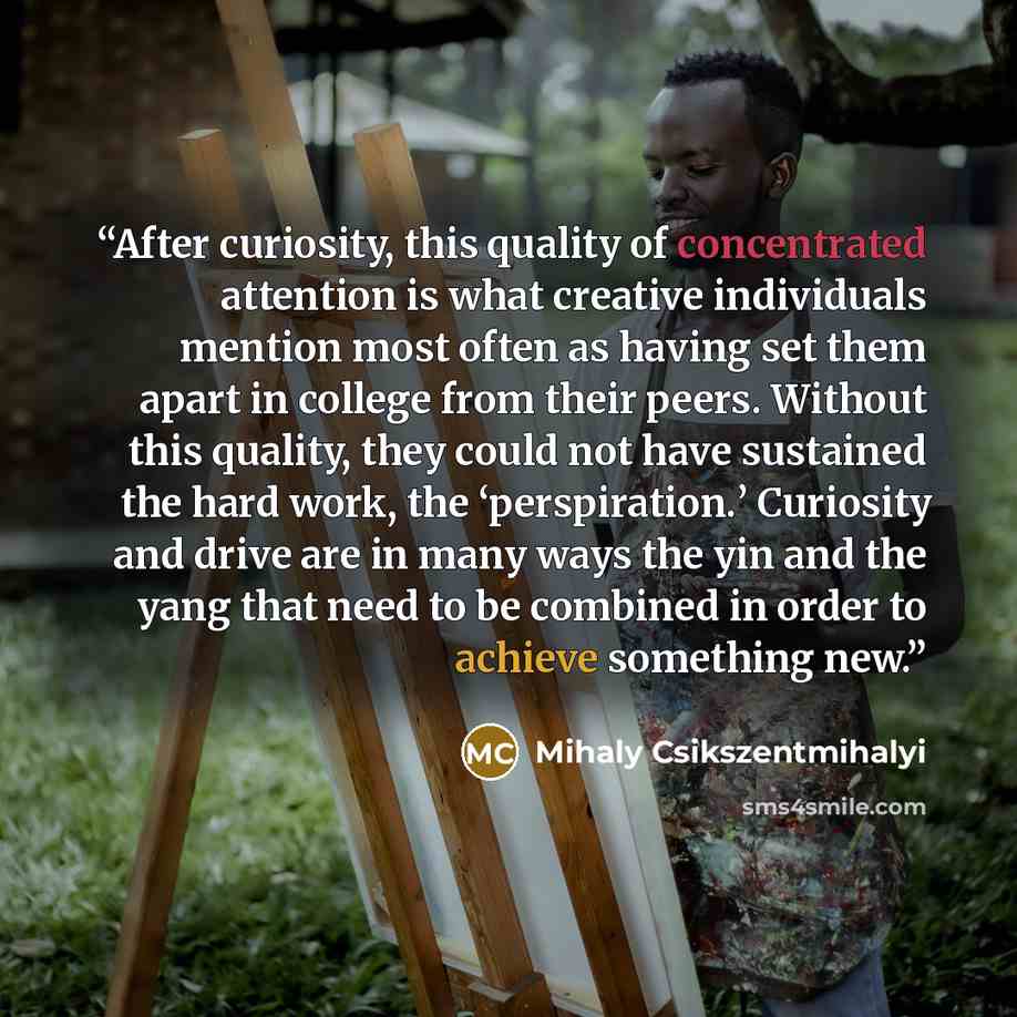 “After curiosity, this quality of concentrated attention is what creative individuals mention most often as having set them apart in college from their peers. Without this quality, they could not have sustained the hard work, the ‘perspiration.’ Curiosity and drive are in many ways the yin and the…” quote by Mihaly Csikszentmihalyi