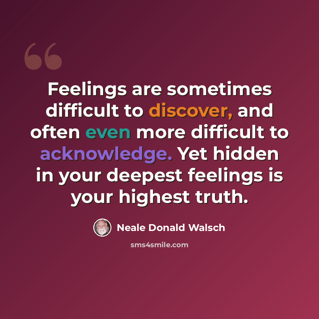 “Feelings are sometimes difficult to discover, and often even more difficult to acknowledge. Yet hidden in your deepest feelings is your highest truth.” quote by Neale Donald Walsch