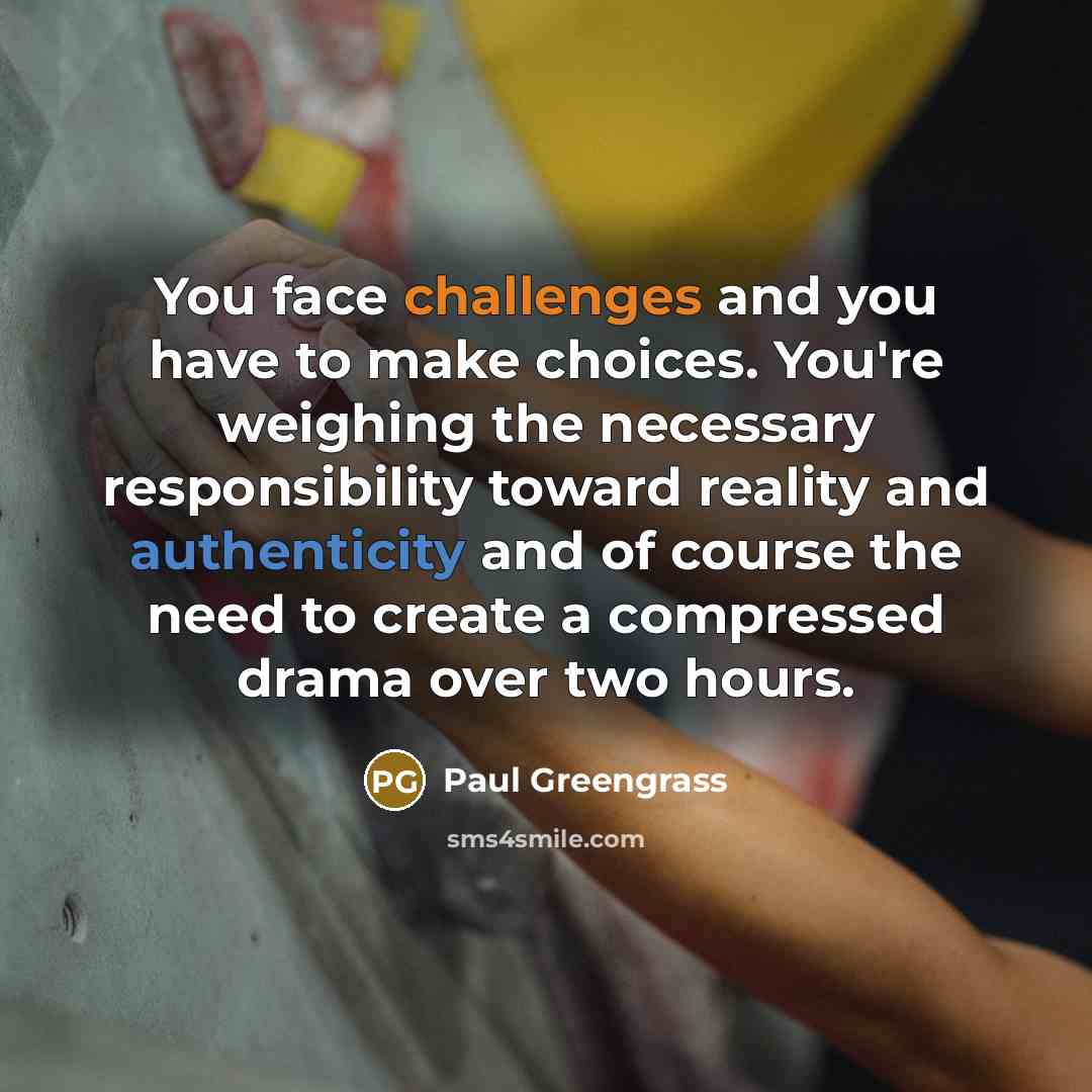 “You face challenges and you have to make choices. You're weighing the necessary responsibility toward reality and authenticity and of course the need to create a compressed drama over two hours.” quote by Paul Greengrass