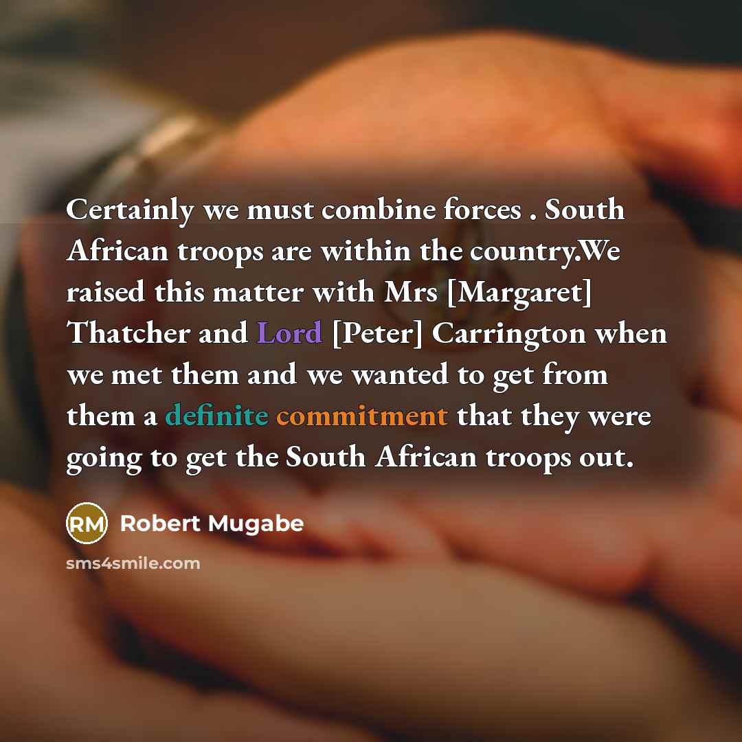 “Certainly we must combine forces . South African troops are within the country.We raised this matter with Mrs [Margaret] Thatcher and Lord [Peter] Carrington when we met them and we wanted to get from them a definite commitment that they were going to get the South African troops out.” quote by Robert Mugabe