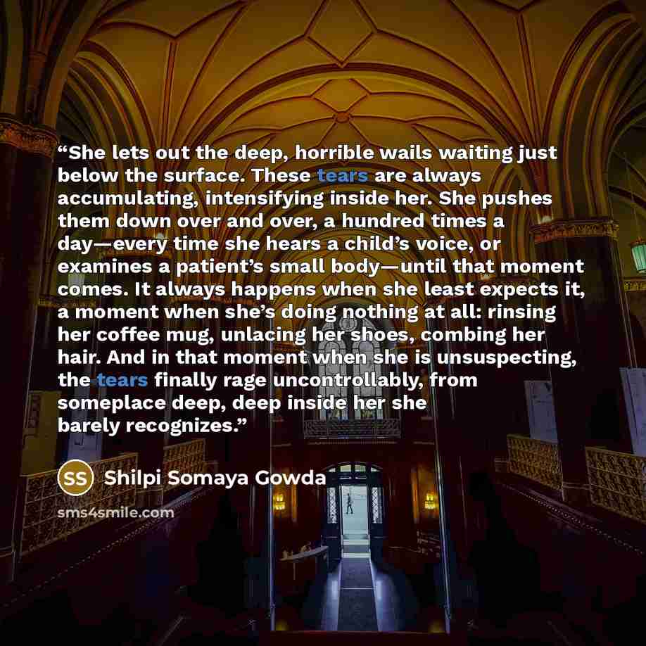 “She lets out the deep, horrible wails waiting just below the surface. These tears are always accumulating, intensifying inside her. She pushes them down over and over, a hundred times a day—every time she hears a child’s voice, or examines a patient’s small body—until that moment comes. It always…” quote by Shilpi Somaya Gowda
