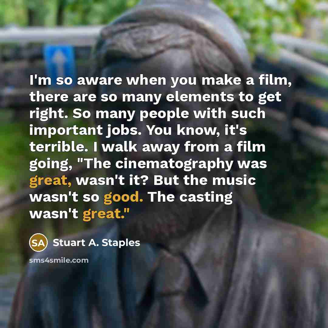 “I'm so aware when you make a film, there are so many elements to get right. So many people with such important jobs. You know, it's terrible. I walk away from a film going, "The cinematography was great, wasn't it? But the music wasn't so good. The casting wasn't great."” quote by Stuart A. Staples