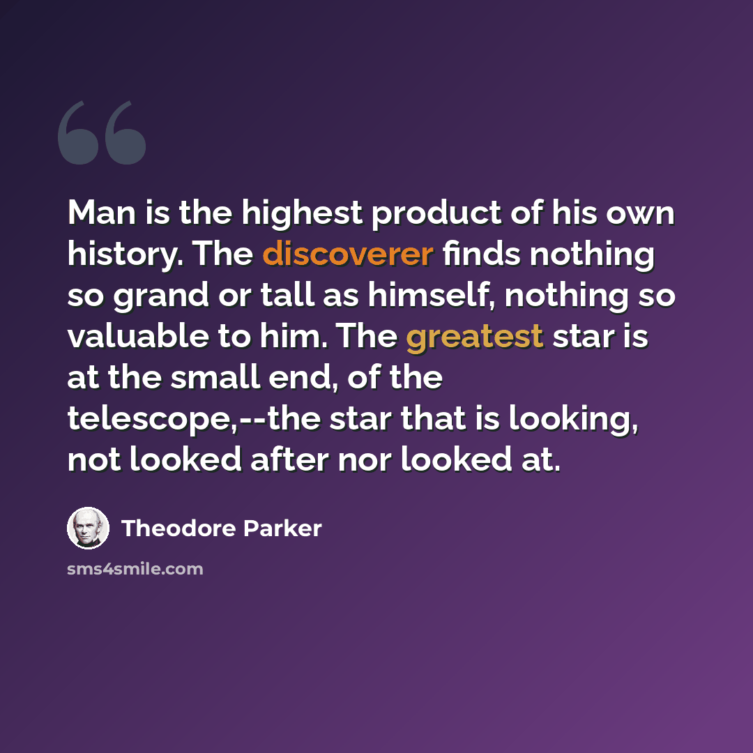 “Man is the highest product of his own history. The discoverer finds nothing so grand or tall as himself, nothing so valuable to him. The greatest star is at the small end, of the telescope,--the star that is looking, not looked after nor looked at.” quote by Theodore Parker