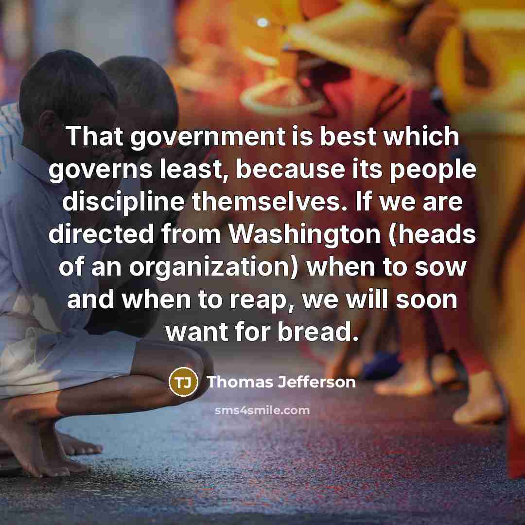 “That government is best which governs least, because its people discipline themselves. If we are directed from Washington (heads of an organization) when to sow and when to reap, we will soon want for bread.” quote by Thomas Jefferson