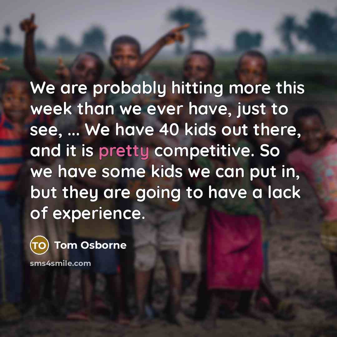 “We are probably hitting more this week than we ever have, just to see, ... We have 40 kids out there, and it is pretty competitive. So we have some kids we can put in, but they are going to have a lack of experience.” quote by Tom Osborne